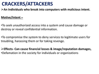 CRACKERS/ATTACKERS
An Individuals who break into computers with malicious intent.
Motive/Intent –
•To seek unauthorized access into a system and cause damage or
destroy or reveal confidential information.
•To compromise the system to deny services to legitimate users for
troubling, harassing them or for taking revenge.
Effects- Can cause financial losses & image/reputation damages,
•Defamation in the society for individuals or organizations
 