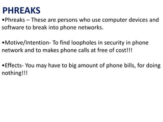 PHREAKS
•Phreaks – These are persons who use computer devices and
software to break into phone networks.
•Motive/Intention- To find loopholes in security in phone
network and to makes phone calls at free of cost!!!
•Effects- You may have to big amount of phone bills, for doing
nothing!!!
 