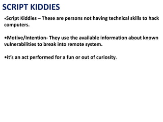 SCRIPT KIDDIES
•Script Kiddies – These are persons not having technical skills to hack
computers.
•Motive/Intention- They use the available information about known
vulnerabilities to break into remote system.
•it’s an act performed for a fun or out of curiosity.
 
