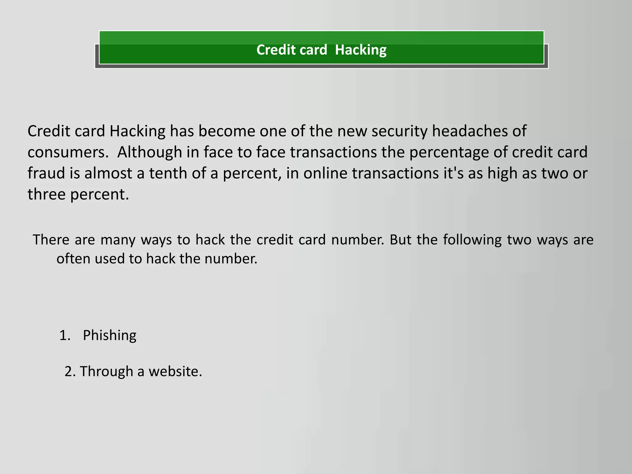 Credit card Hacking
Credit card Hacking has become one of the new security headaches of
consumers. Although in face to face transactions the percentage of credit card
fraud is almost a tenth of a percent, in online transactions it's as high as two or
three percent.
1. Phishing
2. Through a website.
There are many ways to hack the credit card number. But the following two ways are
often used to hack the number.
 