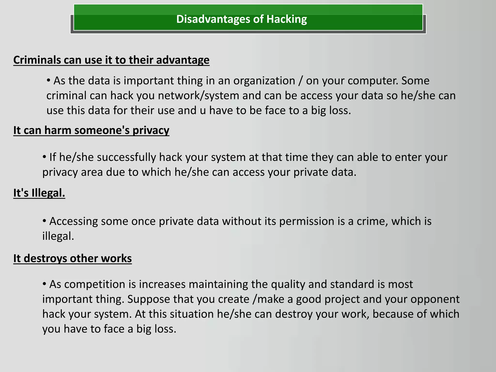 Disadvantages of Hacking
Criminals can use it to their advantage
• As the data is important thing in an organization / on your computer. Some
criminal can hack you network/system and can be access your data so he/she can
use this data for their use and u have to be face to a big loss.
• If he/she successfully hack your system at that time they can able to enter your
privacy area due to which he/she can access your private data.
It can harm someone's privacy
It's Illegal.
• Accessing some once private data without its permission is a crime, which is
illegal.
It destroys other works
• As competition is increases maintaining the quality and standard is most
important thing. Suppose that you create /make a good project and your opponent
hack your system. At this situation he/she can destroy your work, because of which
you have to face a big loss.
 