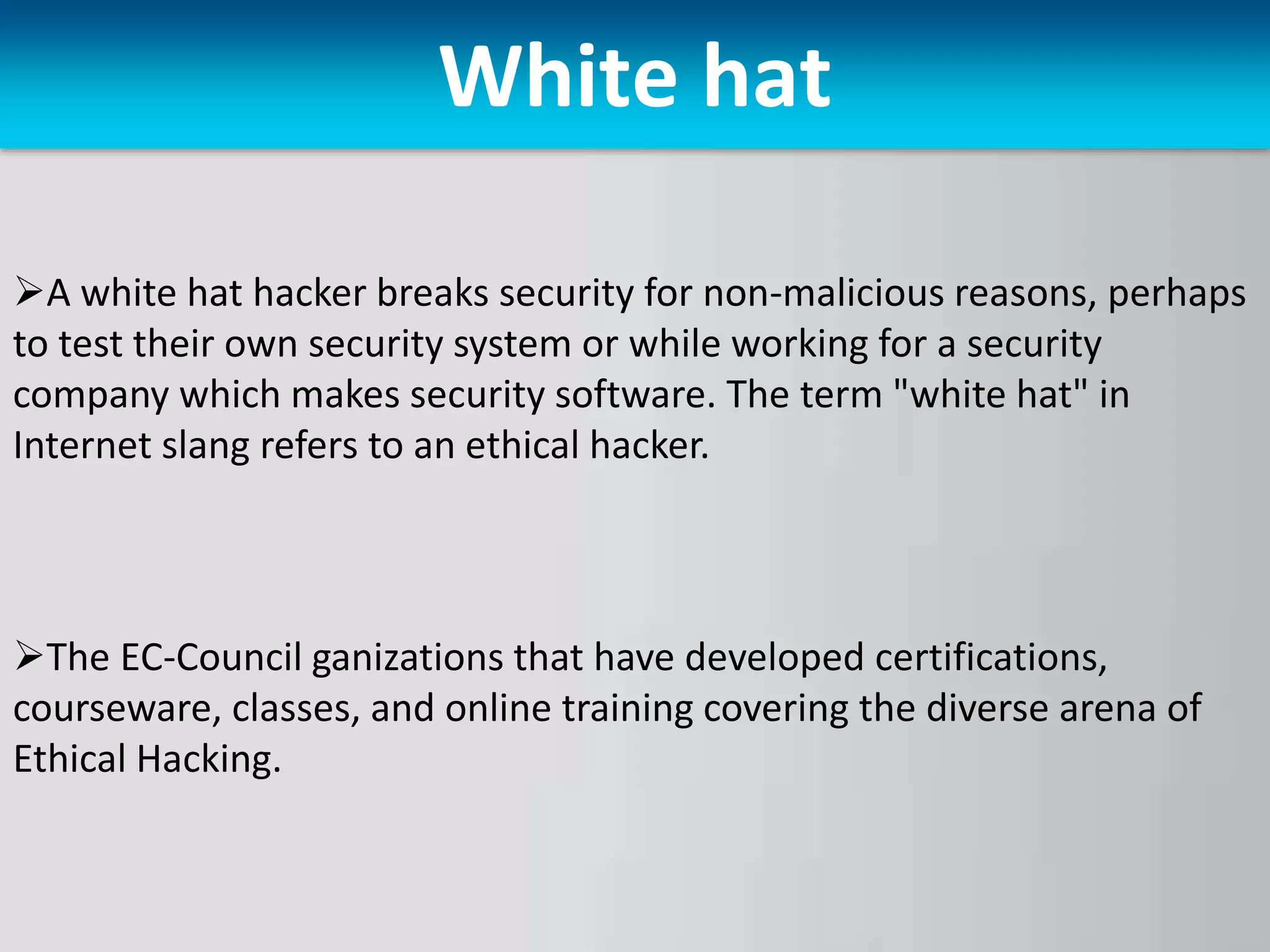 White hat
A white hat hacker breaks security for non-malicious reasons, perhaps
to test their own security system or while working for a security
company which makes security software. The term "white hat" in
Internet slang refers to an ethical hacker.
The EC-Council ganizations that have developed certifications,
courseware, classes, and online training covering the diverse arena of
Ethical Hacking.
 