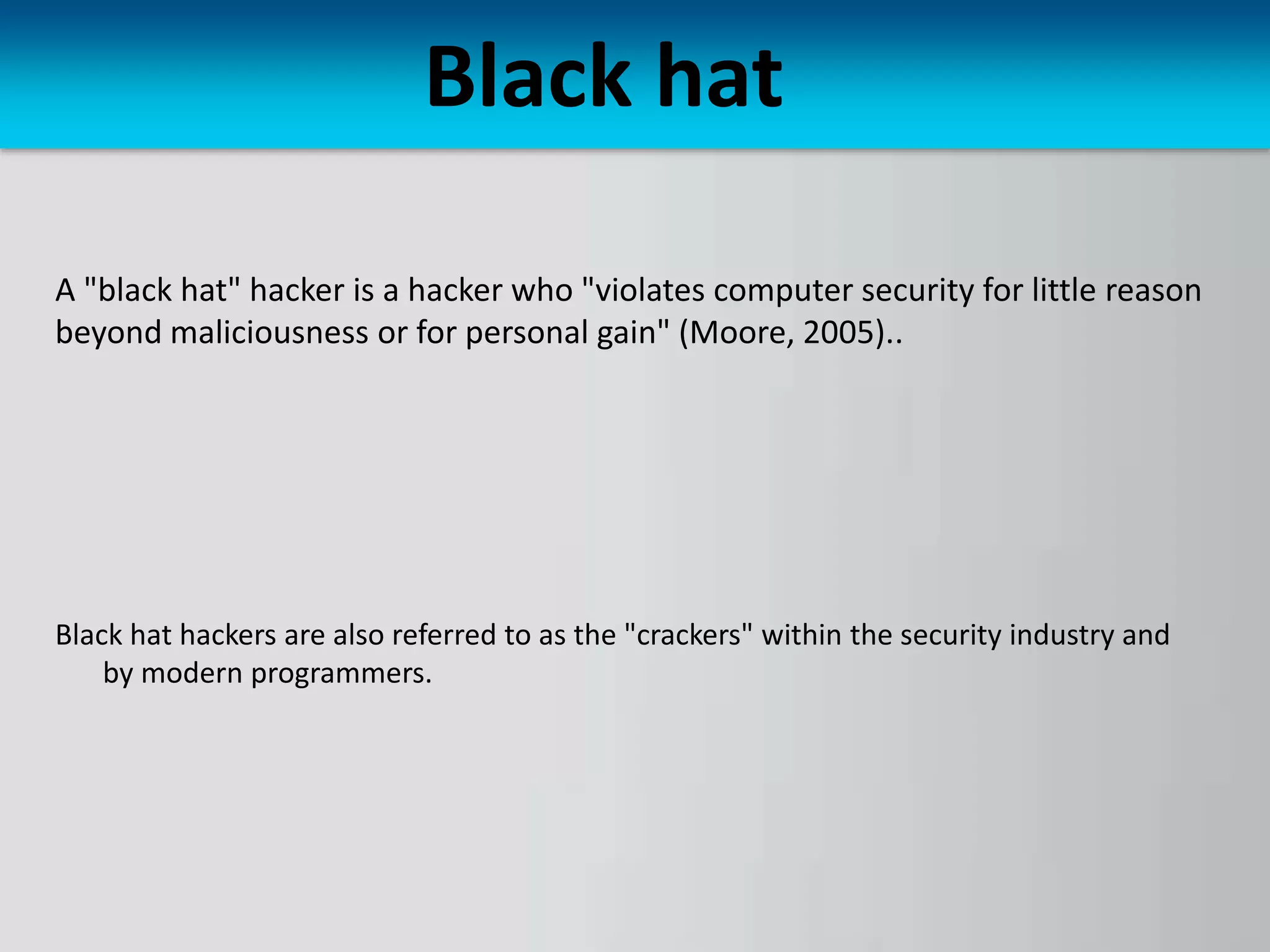 Black hat
A "black hat" hacker is a hacker who "violates computer security for little reason
beyond maliciousness or for personal gain" (Moore, 2005)..
Black hat hackers are also referred to as the "crackers" within the security industry and
by modern programmers.
 