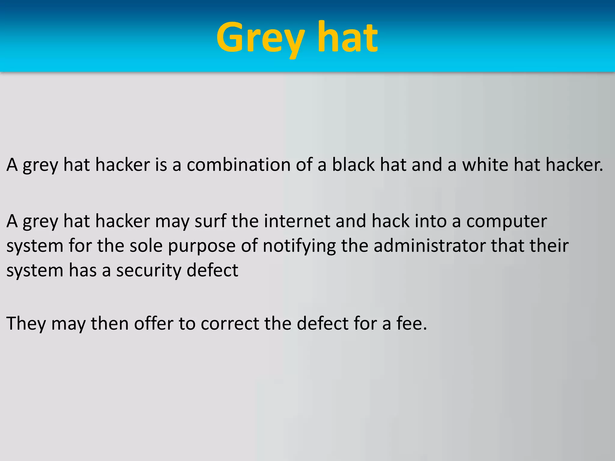 Grey hat
A grey hat hacker is a combination of a black hat and a white hat hacker.
A grey hat hacker may surf the internet and hack into a computer
system for the sole purpose of notifying the administrator that their
system has a security defect
They may then offer to correct the defect for a fee.
 