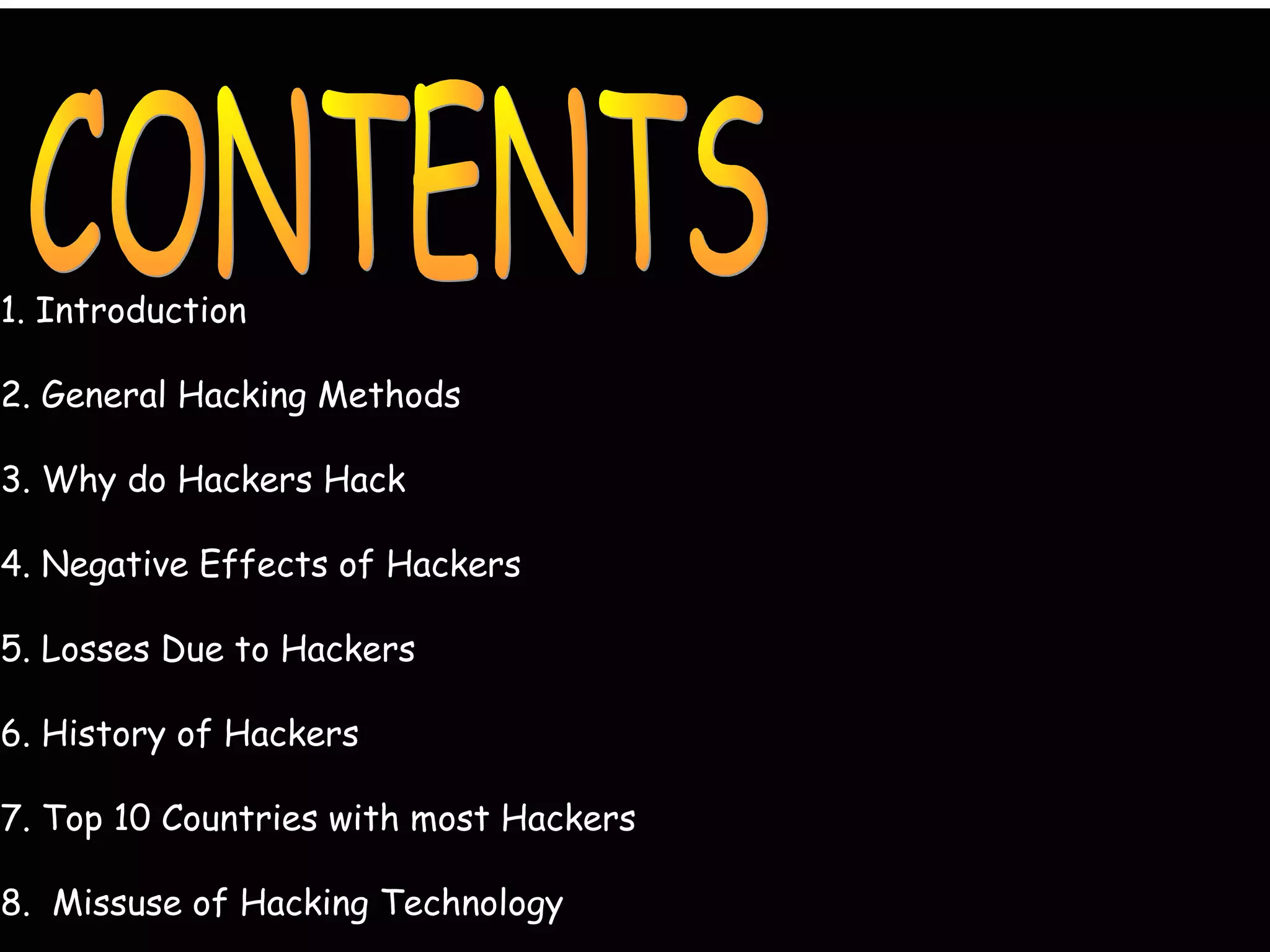 1. Introduction
2. General Hacking Methods
3. Why do Hackers Hack
4. Negative Effects of Hackers
5. Losses Due to Hackers
6. History of Hackers
7. Top 10 Countries with most Hackers
8. Missuse of Hacking Technology
 