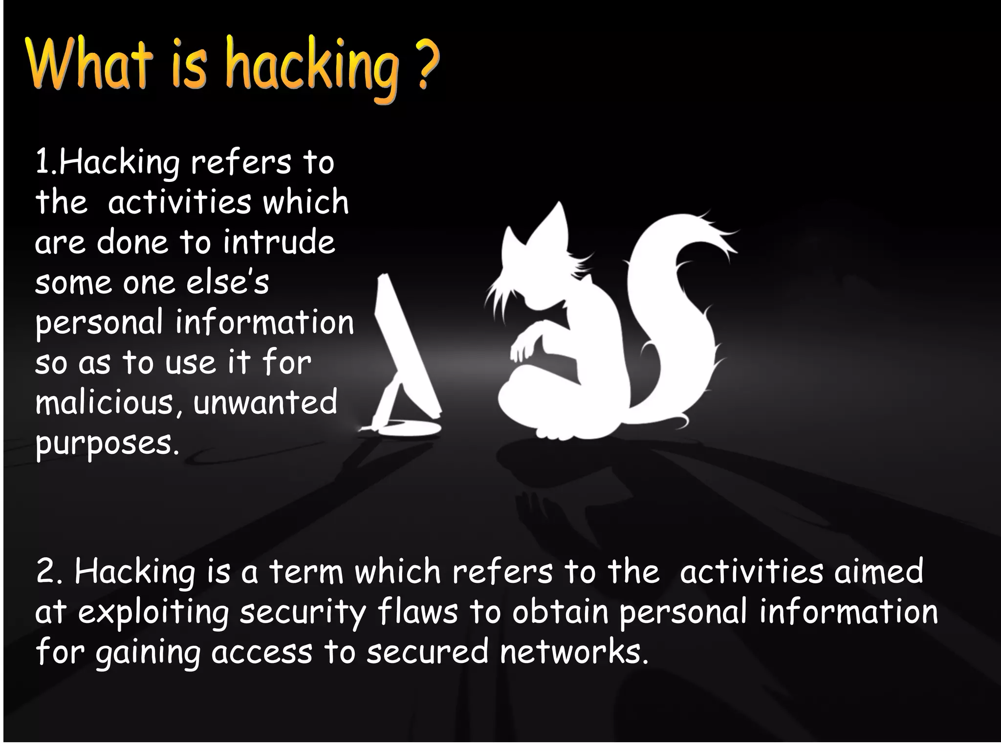 What is Hacking ?
1.Hacking refers to
the activities which
are done to intrude
some one else’s
personal information
so as to use it for
malicious, unwanted
purposes.
2. Hacking is a term which refers to the activities aimed
at exploiting security flaws to obtain personal information
for gaining access to secured networks.
 