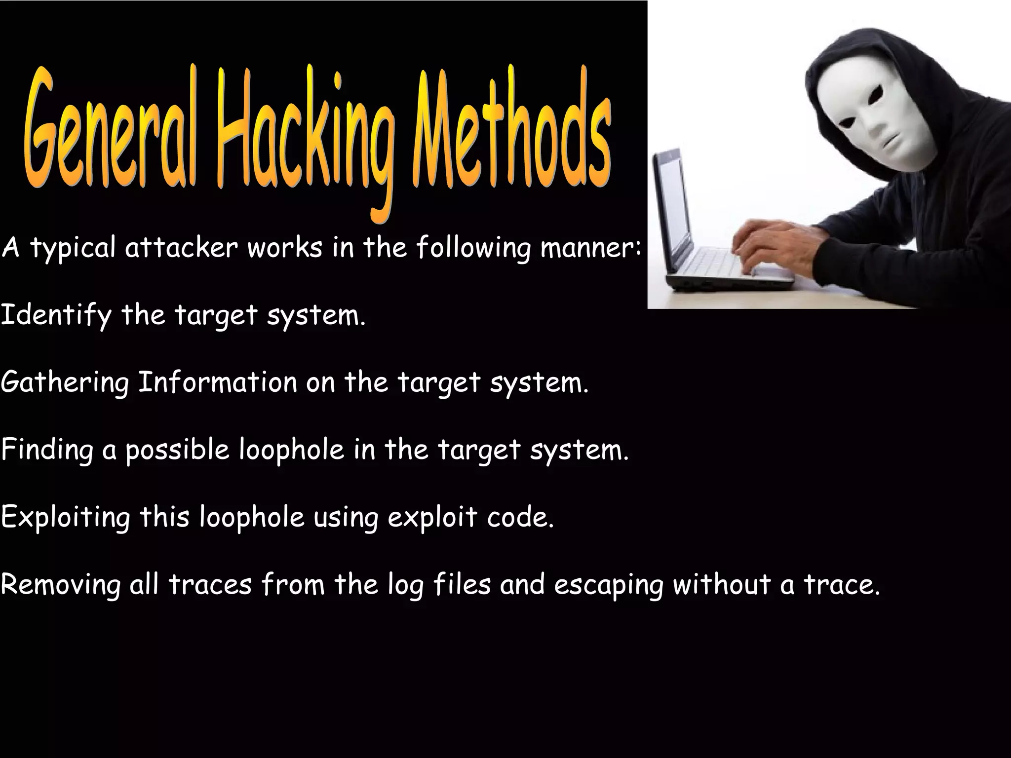 A typical attacker works in the following manner:
Identify the target system.
Gathering Information on the target system.
Finding a possible loophole in the target system.
Exploiting this loophole using exploit code.
Removing all traces from the log files and escaping without a trace.
 