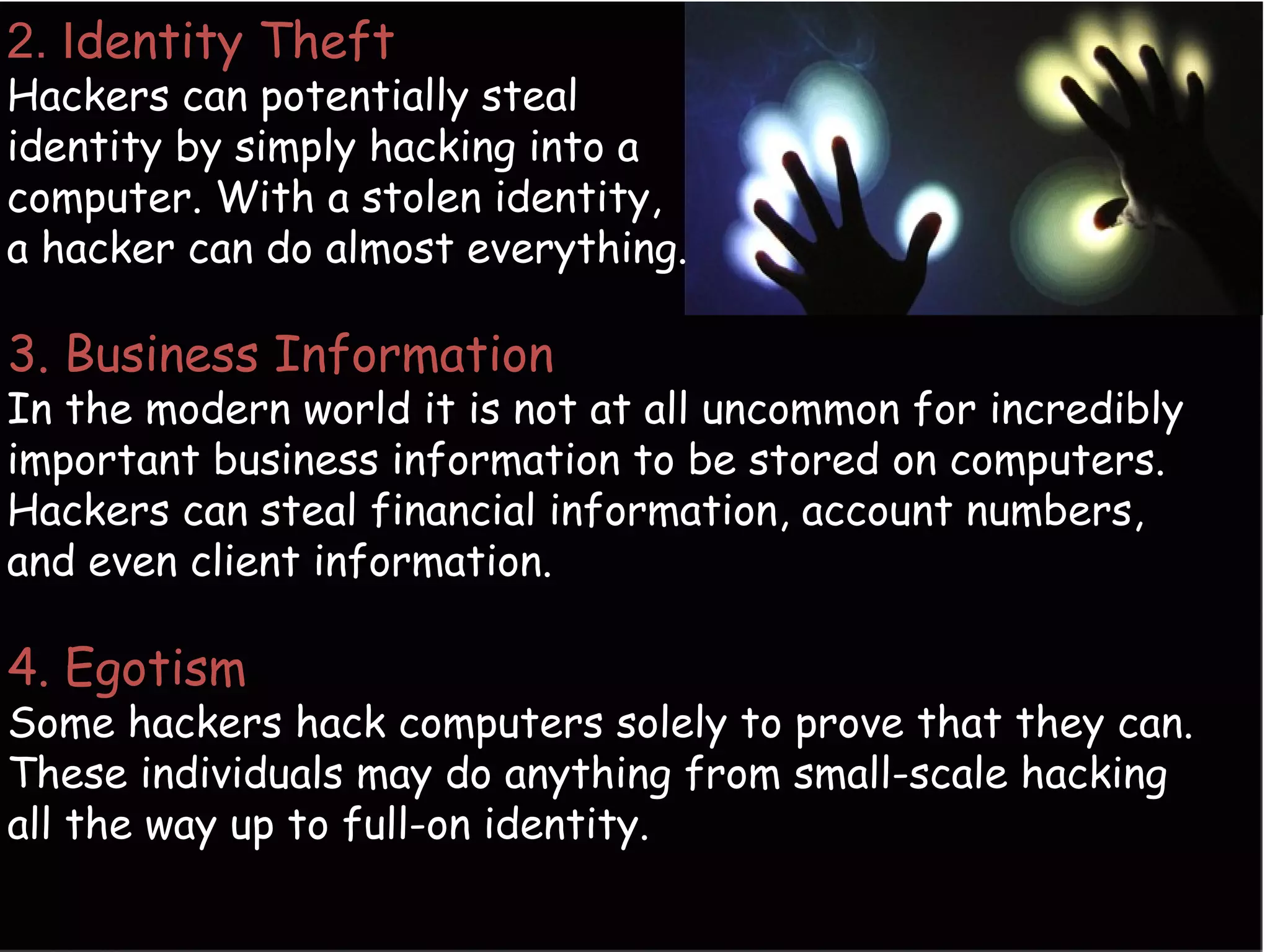 2. Identity Theft
Hackers can potentially steal
identity by simply hacking into a
computer. With a stolen identity,
a hacker can do almost everything.
3. Business Information
In the modern world it is not at all uncommon for incredibly
important business information to be stored on computers.
Hackers can steal financial information, account numbers,
and even client information.
4. Egotism
Some hackers hack computers solely to prove that they can.
These individuals may do anything from small-scale hacking
all the way up to full-on identity.
 