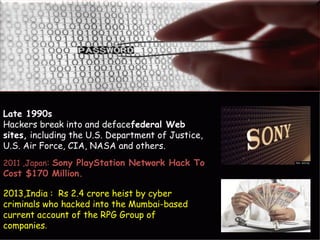 Late 1990s
Hackers break into and defacefederal Web
sites, including the U.S. Department of Justice,
U.S. Air Force, CIA, NASA and others.
2013,India : Rs 2.4 crore heist by cyber
criminals who hacked into the Mumbai-based
current account of the RPG Group of
companies.
2011 ,Japan: Sony PlayStation Network Hack To
Cost $170 Million.
 