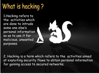 What is Hacking ?
1.Hacking refers to
the activities which
are done to intrude
some one else’s
personal information
so as to use it for
malicious, unwanted
purposes.
2. Hacking is a term which refers to the activities aimed
at exploiting security flaws to obtain personal information
for gaining access to secured networks.
 