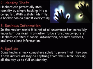 2. Identity Theft
Hackers can potentially steal
identity by simply hacking into a
computer. With a stolen identity,
a hacker can do almost everything.
3. Business Information
In the modern world it is not at all uncommon for incredibly
important business information to be stored on computers.
Hackers can steal financial information, account numbers,
and even client information.
4. Egotism
Some hackers hack computers solely to prove that they can.
These individuals may do anything from small-scale hacking
all the way up to full-on identity.
 