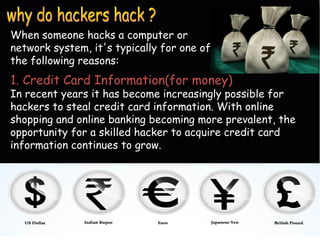 When someone hacks a computer or
network system, it's typically for one of
the following reasons:
1. Credit Card Information(for money)
In recent years it has become increasingly possible for
hackers to steal credit card information. With online
shopping and online banking becoming more prevalent, the
opportunity for a skilled hacker to acquire credit card
information continues to grow.
 