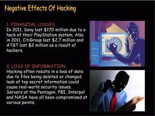 1. FINANCIAL LOSSES
In 2011, Sony lost $170 million due to a
hack of their PlayStation system. Also
in 2011, CitiGroup lost $2.7 million and
AT&T lost $2 million as a result of
hackers.
2. LOSS OF INFORMATION
Hacking often results in a loss of data
due to files being deleted or changed.
leak of top secret information could
cause real-world security issues.
Servers at the Pentagon, FBI, Interpol
and NASA have all been compromised at
various points. various points in the past ten
years.
 