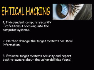 1. Independent computersecuritY
Professionals breaking into the
computer systems.
2. Neither damage the target systems nor steal
information.
3. Evaluate target systems security and report
back to owners about the vulnerabilities found.
 
