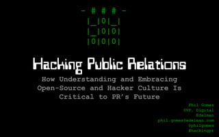 Hacking Public Relations
How Understanding and Embracing
Open-Source and Hacker Culture Is
Critical to PR’s Future
- # # # -
|_|0|_|
|_|0|0|
|0|0|0|
Phil Gomes
SVP, Digital
Edelman
phil.gomes@edelman.com
@philgomes
#hackingpr
Rev. 2014-05-12-1300
 
