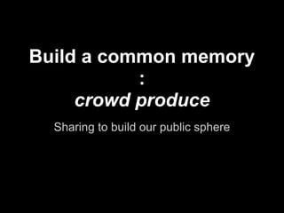 Build a common memory
           :
     crowd produce
  Sharing to build our public sphere
 