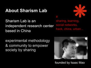 About Sharism Lab
                              #
Sharism Lab is an             sharing, learning,
independent research center   social networks,
                              hack, china, urban...
based in China

experimental methodology
& community to empower
society by sharing


                              founded by Isaac Mao
 