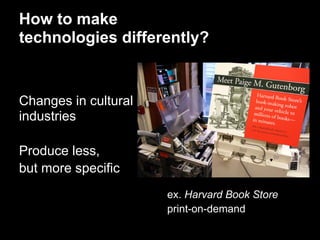How to make
technologies differently?


Changes in cultural
industries

Produce less,
but more specific
                      ex. Harvard Book Store
                      print-on-demand
 