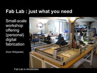 Fab Lab : just what you need
Small-scale
workshop
offering
(personal)
digital
fabrication
(from Wikipedia)




       Fab Lab in Amsterdam
 