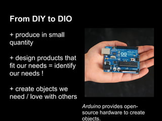 From DIY to DIO
+ produce in small
quantity

+ design products that
fit our needs = identify
our needs !

+ create objects we
need / love with others
                           Arduino provides open-
                           source hardware to create
                           objects.
 