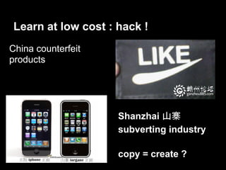 Learn at low cost : hack !
China counterfeit
products




                     Shanzhai 山寨
                     subverting industry

                     copy = create ?
 