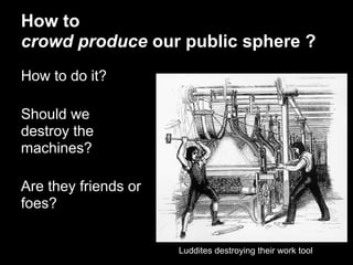 How to
crowd produce our public sphere ?
How to do it?

Should we
destroy the
machines?

Are they friends or
foes?


                      Luddites destroying their work tool
 