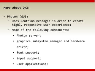 More About QNX:
• Photon (GUI)
• Uses Neutrino messages in order to create
highly responsive user experience;
• Made of the following components:
• Photon server;
• graphics subsystem manager and hardware
driver;
• font support;
• input support;
• user applications;
 