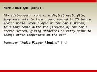 More About QNX (cont):
“By adding extra code to a digital music file,
they were able to turn a song burned to CD into a
Trojan horse. When played on the car's stereo,
this song could alter the firmware of the car's
stereo system, giving attackers an entry point to
change other components on the car”
Remember “Media Player Plugins” ? 
 