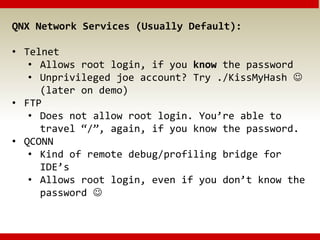 QNX Network Services (Usually Default):
• Telnet
• Allows root login, if you know the password
• Unprivileged joe account? Try ./KissMyHash 
(later on demo)
• FTP
• Does not allow root login. You’re able to
travel “/”, again, if you know the password.
• QCONN
• Kind of remote debug/profiling bridge for
IDE’s
• Allows root login, even if you don’t know the
password 
 