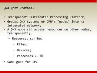 QNX Qnet Protocol
• Transparent Distributed Processing Platform;
• Groups QNX systems or CPU’s (nodes) into na
integrated network;
• A QNX node can access resources on other nodes,
transparently.
• Resources can be:
• Files;
• Devices;
• Processes <- 
• Same goes for IPC
 