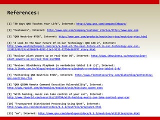 References:
[1] "30 Ways QNX Touches Your Life", Internet: http://www.qnx.com/company/30ways/
[2] "Customers", Internet: http://www.qnx.com/company/customer_stories/http://www.qnx.com
[3] "QNX Neutrino RTOS", Internet: http://www.qnx.com/products/neutrino-rtos/neutrino-rtos.html
[4] "A Look At The Near Future Of In-Car Technology: QNX CAR 2", Internet:
http://www.washingtonpost.com/cars/a-look-at-the-near-future-of-in-car-technology-qnx-car-
2/2012/09/19/a3266bf0-0262-11e2-9132-f2750cd65f97_story.html
[5] "Nuclear plant powers up on real-time OS", Internet: http://www.itbusiness.ca/news/nuclear-
plant-powers-up-on-real-time-os/9084
[6] "Review: BlackBerry PlayBook (o verdadeiro tablet 2.0 :))", Internet:
http://itweb.com.br/blogs/review-blackberry-playbook-o-verdadeiro-tablet-2-0/
[7] "Pentesting QNX Neutrino RTOS", Internet: http://www.fishnetsecurity.com/6labs/blog/pentesting-
qnx-neutrino-rtos
[8] "QNX QCONN Remote Command Execution Vulnerability", Internet:
http://www.rapid7.com/db/modules/exploit/unix/misc/qnx_qconn_exec
[9] "With hacking, music can take control of your car", Internet:
http://www.itworld.com/security/139794/with-hacking-music-can-take-control-your-car
[10] "Transparent Distributed Processing Using Qnet", Internet:
http://www.qnx.com/developers/docs/6.3.2/neutrino/prog/qnet.html
[11] "on", Internet: http://www.qnx.com/developers/docs/6.3.2/neutrino/utilities/o/on.html
 
