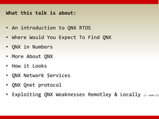 What this talk is about:
• An introduction to QNX RTOS
• Where Would You Expect To Find QNX
• QNX in Numbers
• More About QNX
• How it Looks
• QNX Network Services
• QNX Qnet protocol
• Exploiting QNX Weaknesses Remotley & Locally (<- demo )
 
