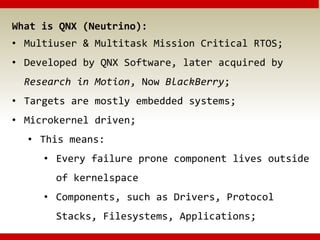 What is QNX (Neutrino):
• Multiuser & Multitask Mission Critical RTOS;
• Developed by QNX Software, later acquired by
Research in Motion, Now BlackBerry;
• Targets are mostly embedded systems;
• Microkernel driven;
• This means:
• Every failure prone component lives outside
of kernelspace
• Components, such as Drivers, Protocol
Stacks, Filesystems, Applications;
 