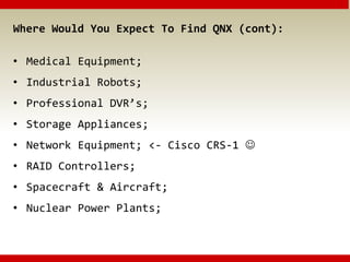 Where Would You Expect To Find QNX (cont):
• Medical Equipment;
• Industrial Robots;
• Professional DVR’s;
• Storage Appliances;
• Network Equipment; <- Cisco CRS-1 
• RAID Controllers;
• Spacecraft & Aircraft;
• Nuclear Power Plants;
 