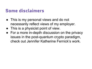 Some disclaimers
● This is my personal views and do not
necessarily reflect views of my employer.
● This is a physicist point of view.
● For a more in-depth discussion on the privacy
issues in the post-quantum crypto paradigm,
check out Jennifer Katherine Fernick’s work.
 