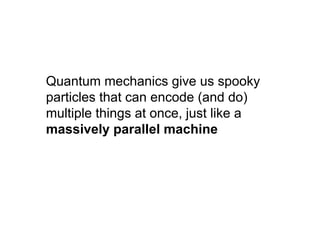 Quantum mechanics give us spooky
particles that can encode (and do)
multiple things at once, just like a
massively parallel machine
 