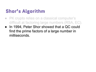 Shor’s Algorithm
● PK crypto relies on a classical computer’s
difficult at factoring large numbers (RSA, EC).
● In 1994, Peter Shor showed that a QC could
find the prime factors of a large number in
milliseconds.
 
