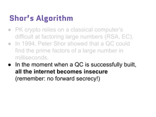 Shor’s Algorithm
● PK crypto relies on a classical computer’s
difficult at factoring large numbers (RSA, EC).
● In 1994, Peter Shor showed that a QC could
find the prime factors of a large number in
milliseconds.
● In the moment when a QC is successfully built,
all the internet becomes insecure
(remember: no forward secrecy!)
 