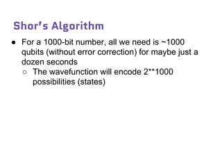 Shor’s Algorithm
● For a 1000-bit number, all we need is ~1000
qubits (without error correction) for maybe just a
dozen seconds
○ The wavefunction will encode 2**1000
possibilities (states)
 