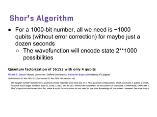 Shor’s Algorithm
● For a 1000-bit number, all we need is ~1000
qubits (without error correction) for maybe just a
dozen seconds
○ The wavefunction will encode state 2**1000
possibilities
 