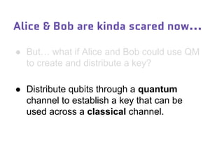 ● But… what if Alice and Bob could use QM
to create and distribute a key?
● Distribute qubits through a quantum
channel to establish a key that can be
used across a classical channel.
Alice & Bob are kinda scared now...
 