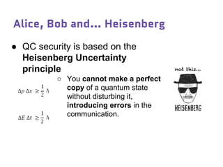 Alice, Bob and… Heisenberg
● QC security is based on the
Heisenberg Uncertainty
principle
○ You cannot make a perfect
copy of a quantum state
without disturbing it,
introducing errors in the
communication.
 