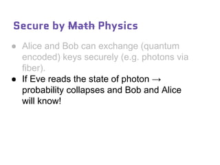 Secure by Math Physics
● Alice and Bob can exchange (quantum
encoded) keys securely (e.g. photons via
fiber).
● If Eve reads the state of photon →
probability collapses and Bob and Alice
will know!
 