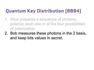 1. Alice prepares a sequence of photons,
polarize each one in of the four possibilities
of polarization.
2. Bob measures these photons in the 2 basis,
and keep bits values in secret.
Quantum Key Distribution (BB84)
 