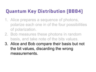 1. Alice prepares a sequence of photons,
polarize each one in of the four possibilities
of polarization.
2. Bob measures these photons in random
basis, and take note of the bits values.
3. Alice and Bob compare their basis but not
the bit values, discarding the wrong
measurements.
Quantum Key Distribution (BB84)
 