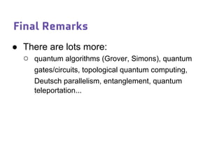 Final Remarks
● There are lots more:
○ quantum algorithms (Grover, Simons), quantum
gates/circuits, topological quantum computing,
Deutsch parallelism, entanglement, quantum
teleportation...
 