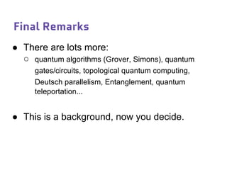 Final Remarks
● There are lots more:
○ quantum algorithms (Grover, Simons), quantum
gates/circuits, topological quantum computing,
Deutsch parallelism, Entanglement, quantum
teleportation...
● This is a background, now you decide.
 
