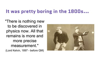 It was pretty boring in the 1800s...
"There is nothing new
to be discovered in
physics now. All that
remains is more and
more precise
measurement."
(Lord Kelvin, 1897 - before QM)
 