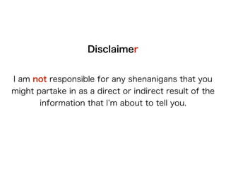 Disclaimer
I am not responsible for any shenanigans that
you might partake in as a direct or indirect result
of the information that I’m about to tell you.
 