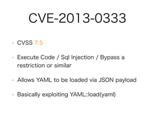 • CVSS 7.5
• Execute Code / Sql Injection / Bypass a restriction
or similar
• Allows YAML to be loaded via JSON payload
• Basically exploiting YAML::load(yaml)
CVE-2013-0333
 